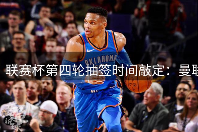 联赛杯第四轮抽签时间敲定：曼联比赛结束后揭晓
